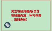 灵芝石斛炖瘦肉(灵芝石斛瘦肉汤：补气养阴，滋润身体)