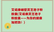 艾诺康破壁灵芝孢子粉胶囊(艾诺康灵芝孢子粉胶囊——为你的健康加把劲！)