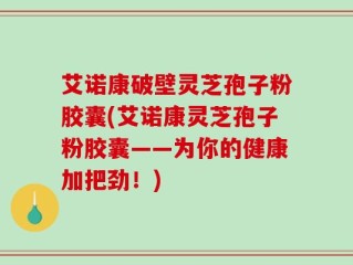 艾诺康破壁灵芝孢子粉胶囊(艾诺康灵芝孢子粉胶囊——为你的健康加把劲！)