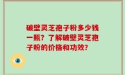 破壁灵芝孢子粉多少钱一瓶？了解破壁灵芝孢子粉的价格和功效？