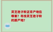 灵芝孢子粉正宗产地在哪里？寻找灵芝孢子粉的原产地？