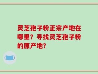 灵芝孢子粉正宗产地在哪里？寻找灵芝孢子粉的原产地？