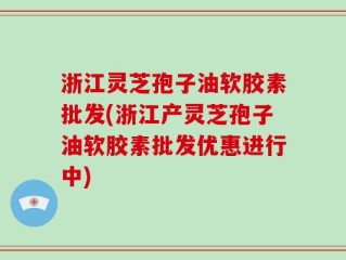 浙江灵芝孢子油软胶素批发(浙江产灵芝孢子油软胶素批发优惠进行中)