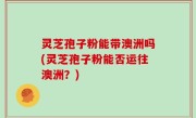 灵芝孢子粉能带澳洲吗(灵芝孢子粉能否运往澳洲？)
