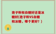 孢子粉和白糖好还是冰糖好(孢子粉VS白糖和冰糖，哪个更好？)