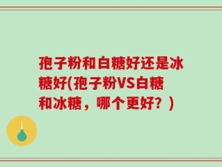 孢子粉和白糖好还是冰糖好(孢子粉VS白糖和冰糖，哪个更好？)
