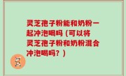 灵芝孢子粉能和奶粉一起冲泡喝吗 (可以将灵芝孢子粉和奶粉混合冲泡喝吗？)