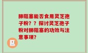 肺阻塞能否食用灵芝孢子粉？？探讨灵芝孢子粉对肺阻塞的功效与注意事项？
