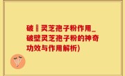 破壂灵芝孢子粉作用_破壁灵芝孢子粉的神奇功效与作用解析)