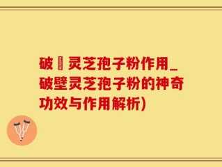 破壂灵芝孢子粉作用_破壁灵芝孢子粉的神奇功效与作用解析)