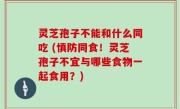灵芝孢子不能和什么同吃 (慎防同食！灵芝孢子不宜与哪些食物一起食用？)