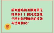 前列腺癌能否服用灵芝孢子粉？？探讨灵芝孢子粉对前列腺癌的疗效与适用情况？