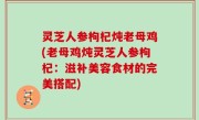灵芝人参枸杞炖老母鸡(老母鸡炖灵芝人参枸杞：滋补美容食材的完美搭配)