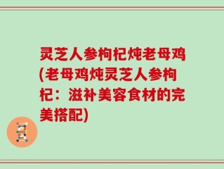 灵芝人参枸杞炖老母鸡(老母鸡炖灵芝人参枸杞：滋补美容食材的完美搭配)