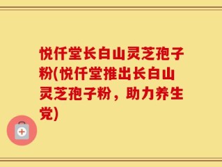 悦仟堂长白山灵芝孢子粉(悦仟堂推出长白山灵芝孢子粉，助力养生党)