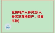 互换特产人参灵芝(人参灵芝互换特产，惊喜不停)