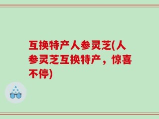 互换特产人参灵芝(人参灵芝互换特产，惊喜不停)