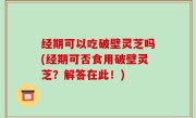 经期可以吃破壁灵芝吗(经期可否食用破壁灵芝？解答在此！)