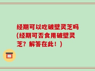 经期可以吃破壁灵芝吗(经期可否食用破壁灵芝？解答在此！)