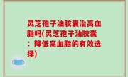 灵芝孢子油胶囊治高血脂吗(灵芝孢子油胶囊：降低高血脂的有效选择)