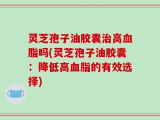 灵芝孢子油胶囊治高血脂吗(灵芝孢子油胶囊：降低高血脂的有效选择)