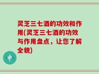 灵芝三七酒的功效和作用(灵芝三七酒的功效与作用盘点，让您了解全貌)