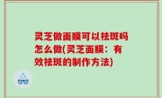 灵芝做面膜可以祛斑吗怎么做(灵芝面膜：有效祛斑的制作方法)