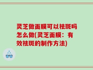 灵芝做面膜可以祛斑吗怎么做(灵芝面膜：有效祛斑的制作方法)