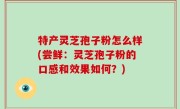 特产灵芝孢子粉怎么样(尝鲜：灵芝孢子粉的口感和效果如何？)