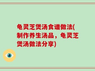 龟灵芝煲汤食谱做法(制作养生汤品，龟灵芝煲汤做法分享)