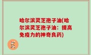 哈尔滨灵芝孢子油(哈尔滨灵芝孢子油：提高免疫力的神奇良药)