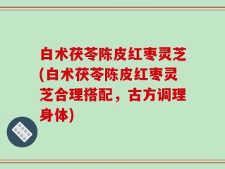 白术茯苓陈皮红枣灵芝(白术茯苓陈皮红枣灵芝合理搭配，古方调理身体)