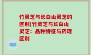 竹灵芝与长白山灵芝的区别(竹灵芝与长白山灵芝：品种特征与药理区别