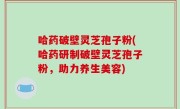 哈药破壁灵芝孢子粉(哈药研制破壁灵芝孢子粉，助力养生美容)