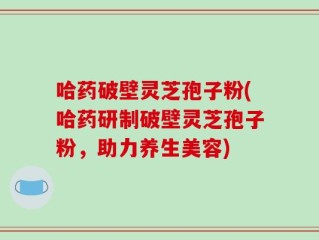 哈药破壁灵芝孢子粉(哈药研制破壁灵芝孢子粉，助力养生美容)