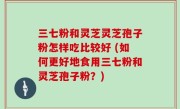 三七粉和灵芝灵芝孢子粉怎样吃比较好 (如何更好地食用三七粉和灵芝孢子粉？)