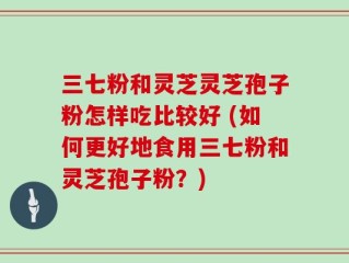 三七粉和灵芝灵芝孢子粉怎样吃比较好 (如何更好地食用三七粉和灵芝孢子粉？)