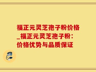 福正元灵芝孢子粉价格_福正元灵芝孢子粉：价格优势与品质保证