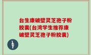台生康破壁灵芝孢子粉胶囊(台湾学生推荐康破壁灵芝孢子粉胶囊)