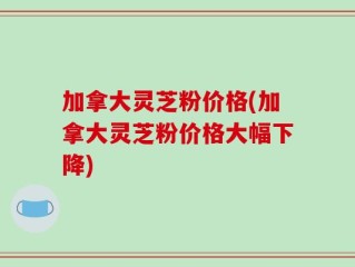 加拿大灵芝粉价格(加拿大灵芝粉价格大幅下降)