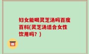 妇女能喝灵芝汤吗百度百科(灵芝汤适合女性饮用吗？)