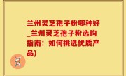 兰州灵芝孢子粉哪种好_兰州灵芝孢子粉选购指南：如何挑选优质产品)