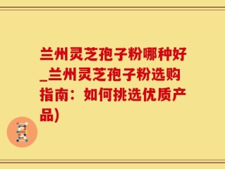 兰州灵芝孢子粉哪种好_兰州灵芝孢子粉选购指南：如何挑选优质产品)