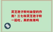 灵芝孢子粉对血管的作用？三七和灵芝孢子粉一起吃，真的有用吗