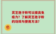 灵芝孢子粉可以提高免疫力？了解灵芝孢子粉的功效与使用方法？