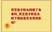 灵芝孢子粉太阳晒了有事吗_灵芝孢子粉在太阳下晒后是否会受到影响？