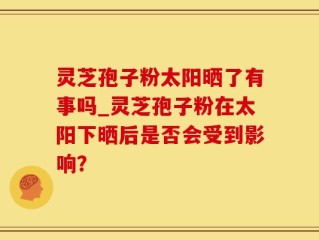 灵芝孢子粉太阳晒了有事吗_灵芝孢子粉在太阳下晒后是否会受到影响？