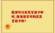 医保可以买灵芝孢子粉吗_医保是否可购买灵芝孢子粉？