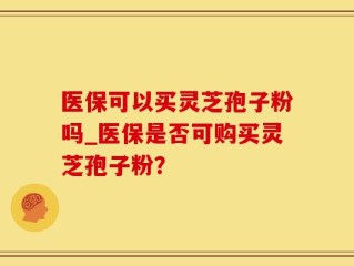 医保可以买灵芝孢子粉吗_医保是否可购买灵芝孢子粉？