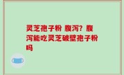 灵芝孢子粉 腹泻？腹泻能吃灵芝破壁孢子粉吗